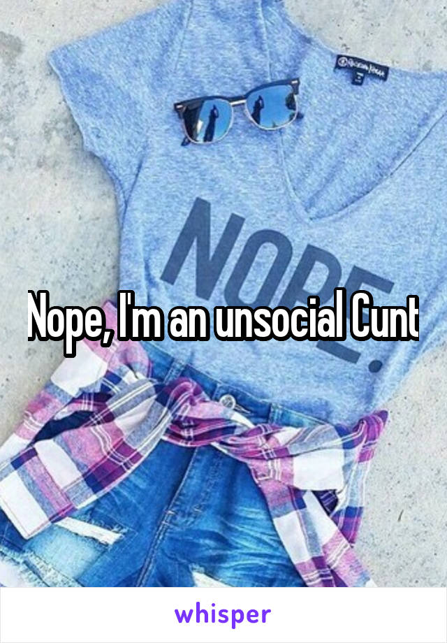 Nope, I'm an unsocial Cunt
