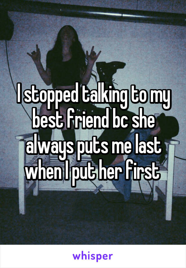 I stopped talking to my best friend bc she always puts me last when I put her first 