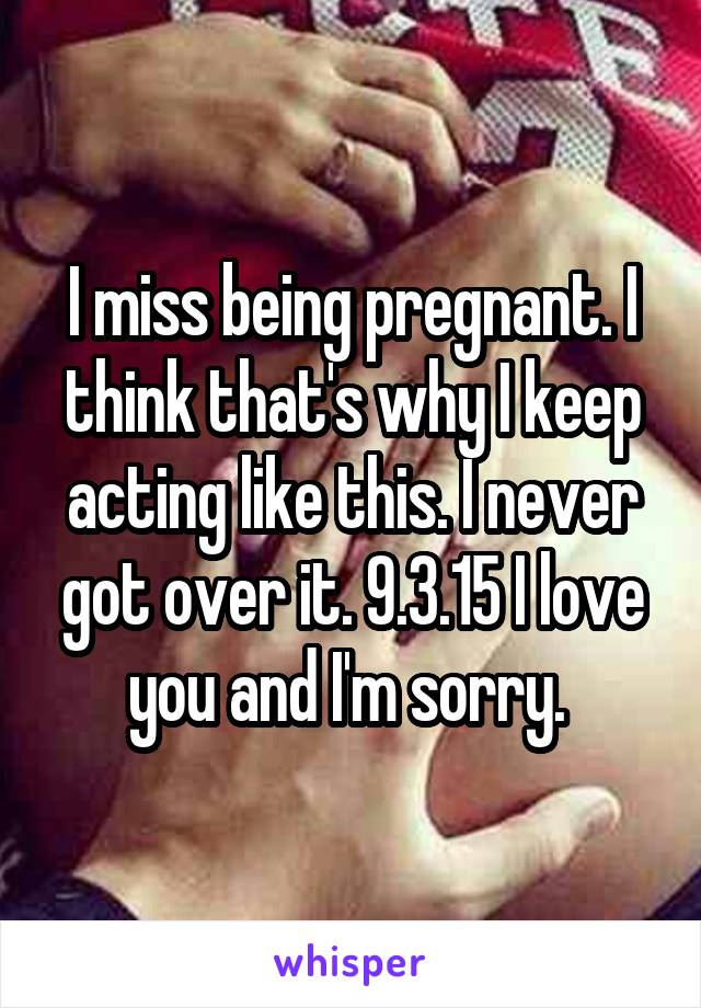 I miss being pregnant. I think that's why I keep acting like this. I never got over it. 9.3.15 I love you and I'm sorry. 