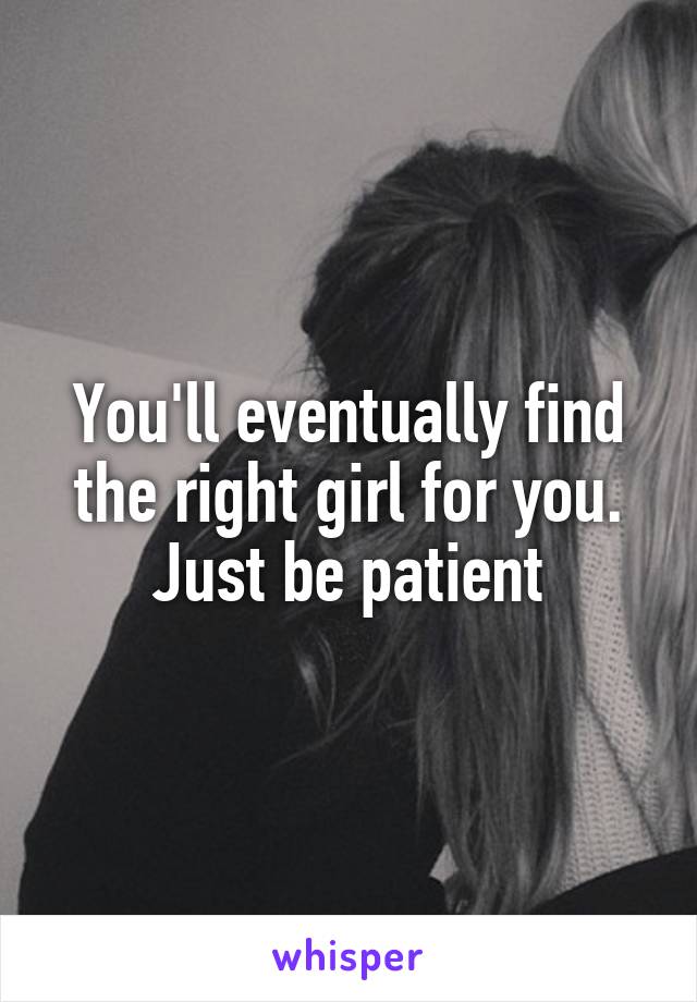 You'll eventually find the right girl for you. Just be patient