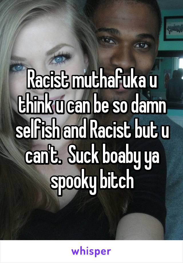 Racist muthafuka u think u can be so damn selfish and Racist but u can't.  Suck boaby ya spooky bitch