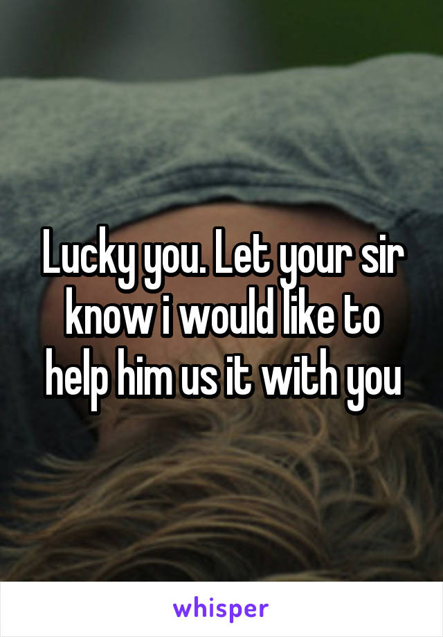 Lucky you. Let your sir know i would like to help him us it with you