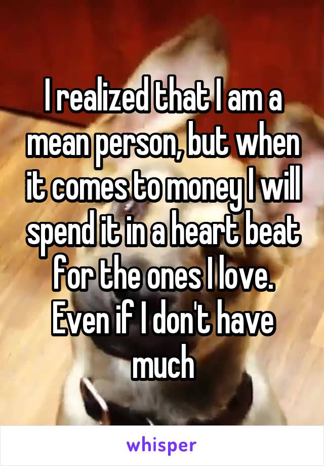 I realized that I am a mean person, but when it comes to money I will spend it in a heart beat for the ones I love. Even if I don't have much