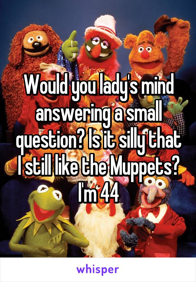 Would you lady's mind answering a small question? Is it silly that I still like the Muppets? I'm 44