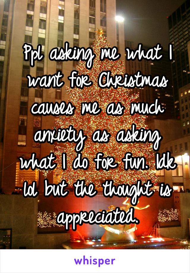 Ppl asking me what I want for Christmas causes me as much anxiety as asking what I do for fun. Idk lol but the thought is appreciated.