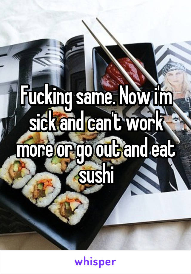 Fucking same. Now i'm sick and can't work more or go out and eat sushi