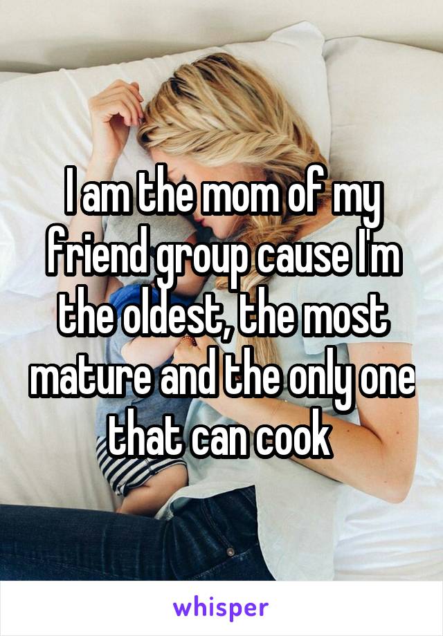 I am the mom of my friend group cause I'm the oldest, the most mature and the only one that can cook 