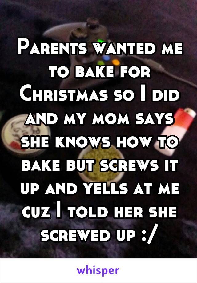 Parents wanted me to bake for Christmas so I did and my mom says she knows how to bake but screws it up and yells at me cuz I told her she screwed up :/