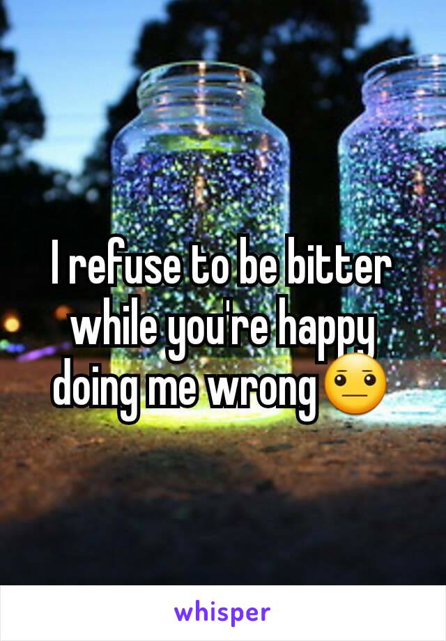 I refuse to be bitter while you're happy doing me wrong😐