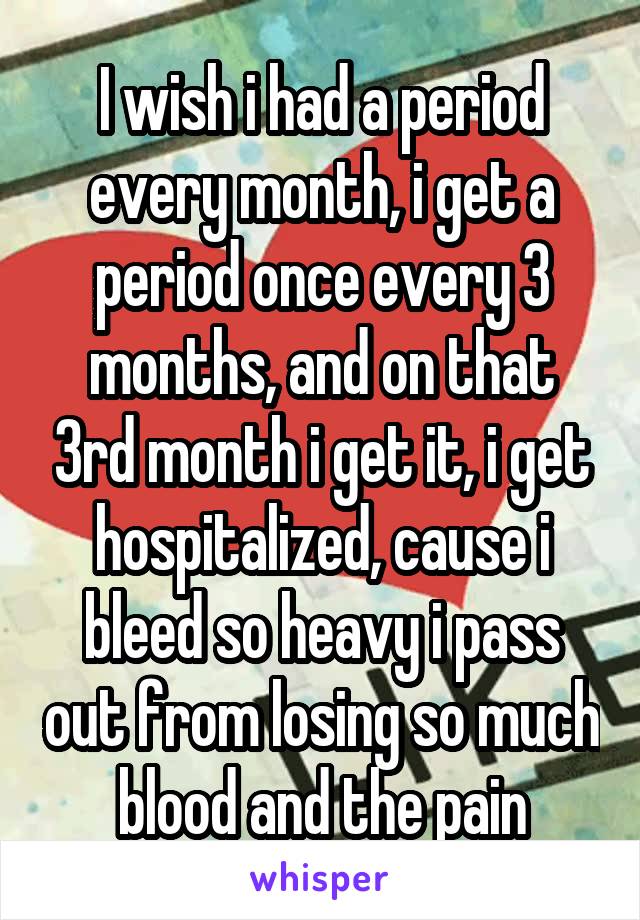 I wish i had a period every month, i get a period once every 3 months, and on that 3rd month i get it, i get hospitalized, cause i bleed so heavy i pass out from losing so much blood and the pain