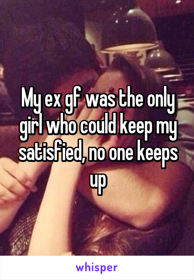 My ex gf was the only girl who could keep my satisfied, no one keeps up