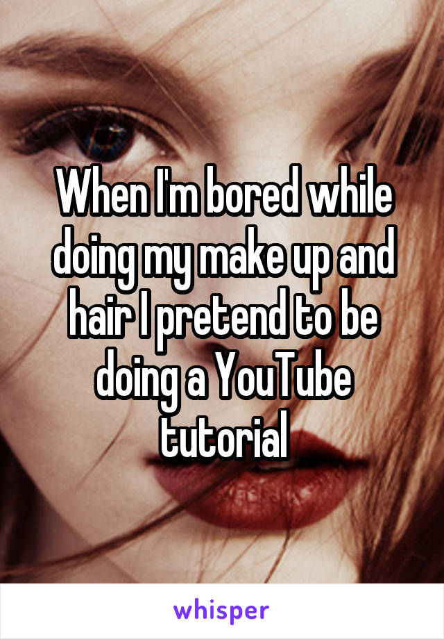 When I'm bored while doing my make up and hair I pretend to be doing a YouTube tutorial
