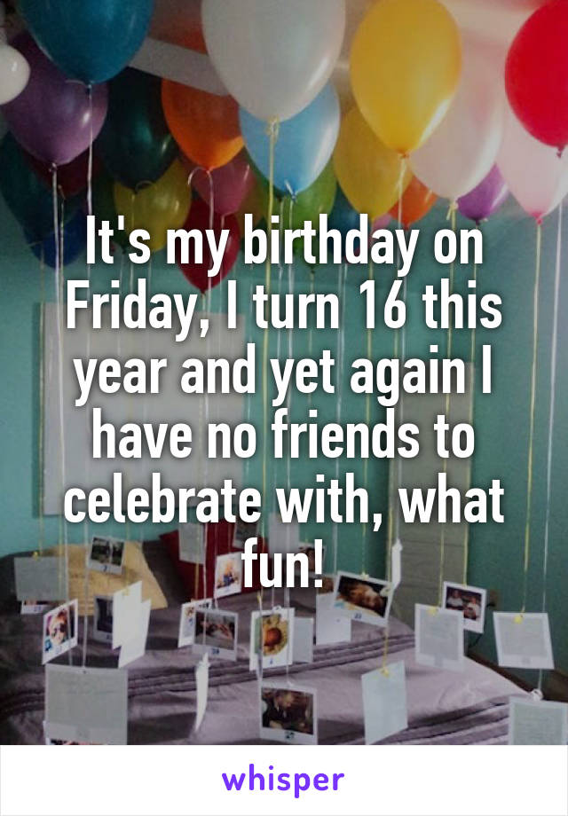It's my birthday on Friday, I turn 16 this year and yet again I have no friends to celebrate with, what fun!
