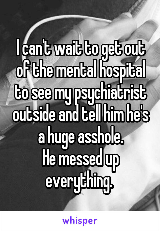 I can't wait to get out of the mental hospital to see my psychiatrist outside and tell him he's a huge asshole.
He messed up everything. 