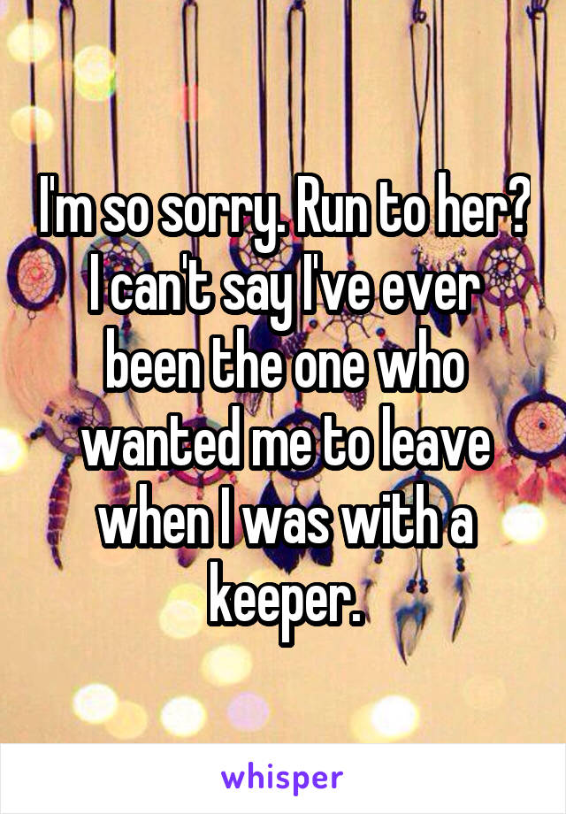 I'm so sorry. Run to her? I can't say I've ever been the one who wanted me to leave when I was with a keeper.