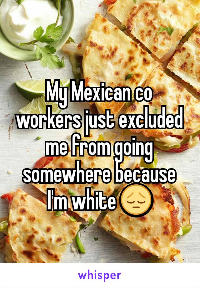 My Mexican co workers just excluded me from going somewhere because I'm white 😔