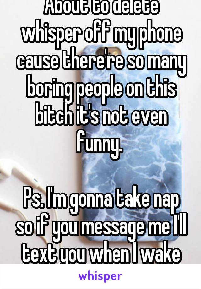 About to delete whisper off my phone cause there're so many boring people on this bitch it's not even funny. 

Ps. I'm gonna take nap so if you message me I'll text you when I wake up 