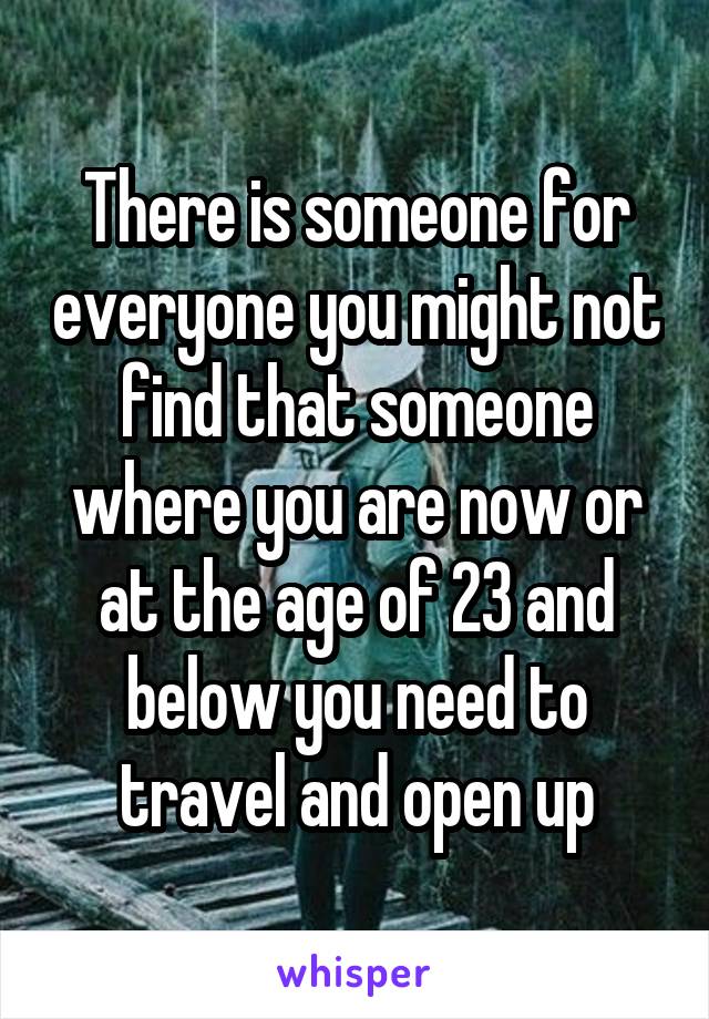 There is someone for everyone you might not find that someone where you are now or at the age of 23 and below you need to travel and open up