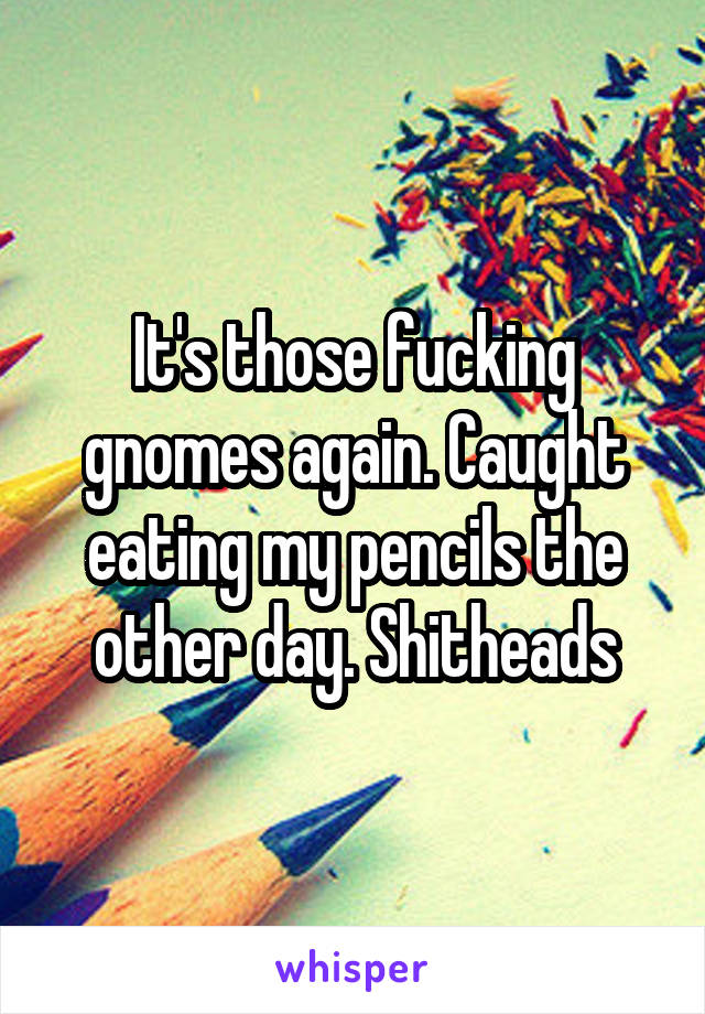It's those fucking gnomes again. Caught eating my pencils the other day. Shitheads