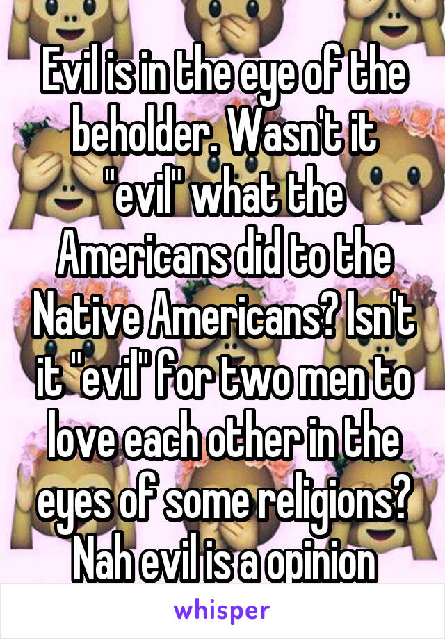 Evil is in the eye of the beholder. Wasn't it "evil" what the Americans did to the Native Americans? Isn't it "evil" for two men to love each other in the eyes of some religions? Nah evil is a opinion