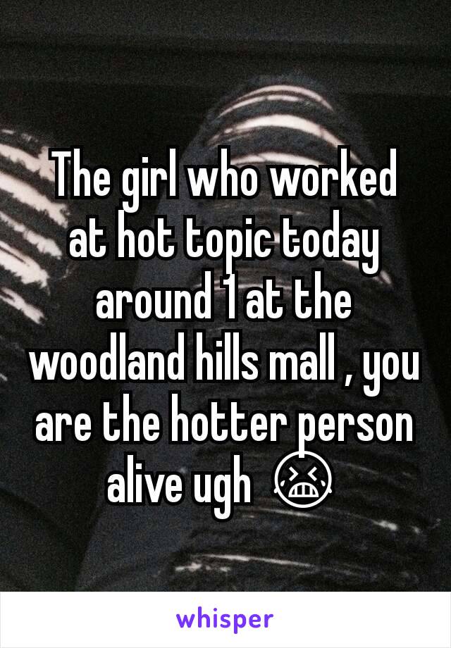 The girl who worked at hot topic today around 1 at the woodland hills mall , you are the hotter person alive ugh 😭