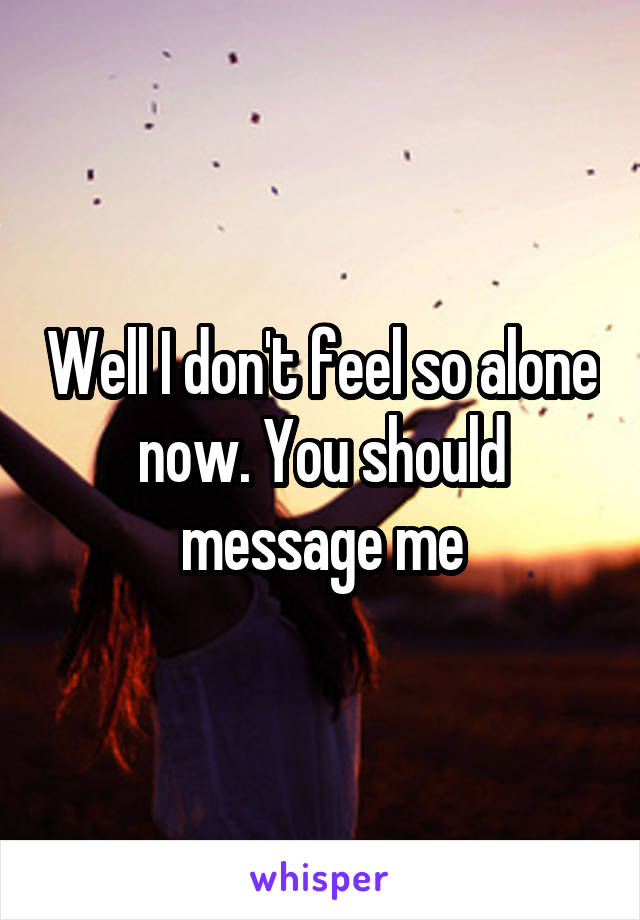 Well I don't feel so alone now. You should message me