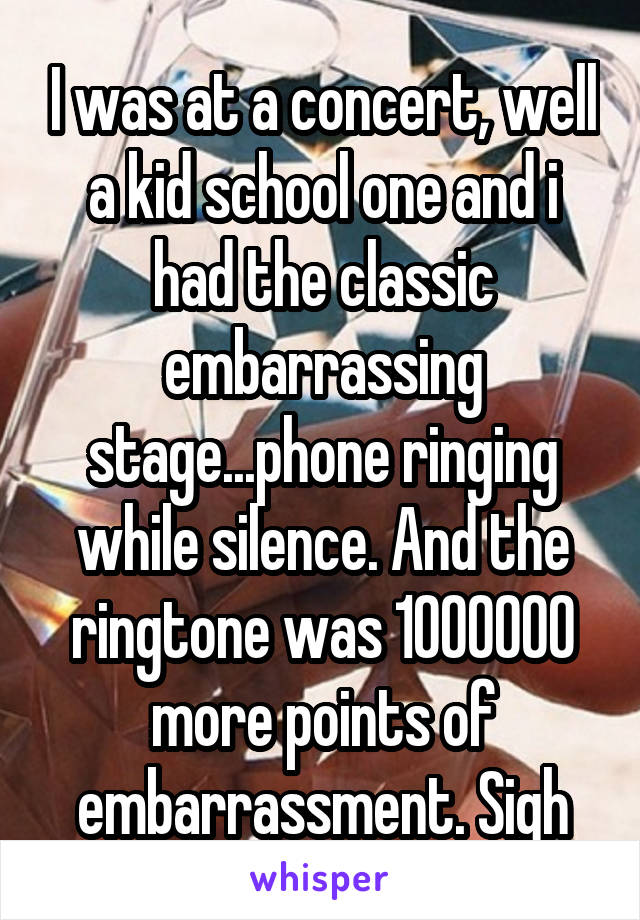 I was at a concert, well a kid school one and i had the classic embarrassing stage...phone ringing while silence. And the ringtone was 1000000 more points of embarrassment. Sigh
