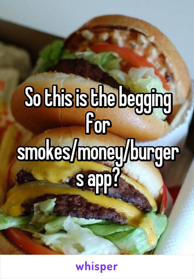 So this is the begging for smokes/money/burgers app?