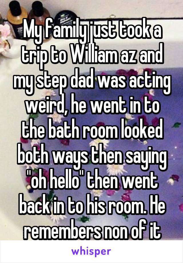 My family just took a trip to William az and my step dad was acting weird, he went in to the bath room looked both ways then saying "oh hello" then went back in to his room. He remembers non of it