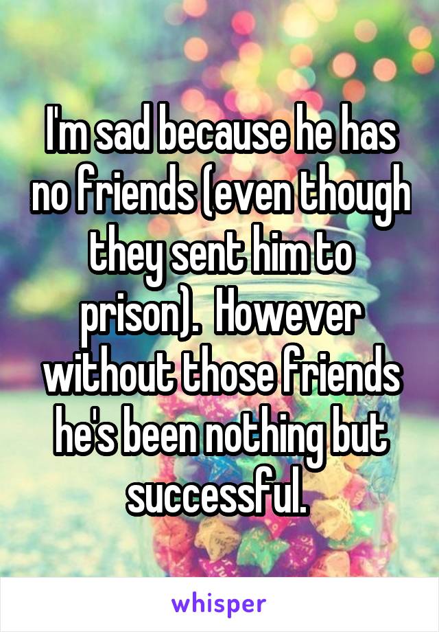 I'm sad because he has no friends (even though they sent him to prison).  However without those friends he's been nothing but successful. 