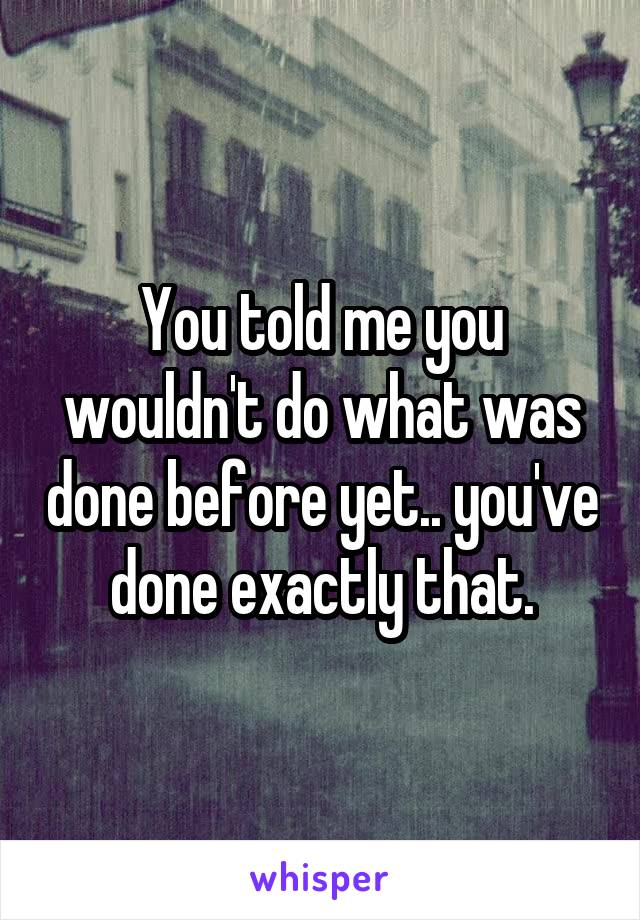 You told me you wouldn't do what was done before yet.. you've done exactly that.