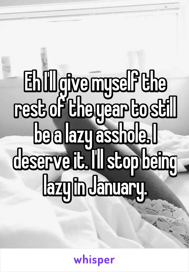 Eh I'll give myself the rest of the year to still be a lazy asshole. I deserve it. I'll stop being lazy in January.