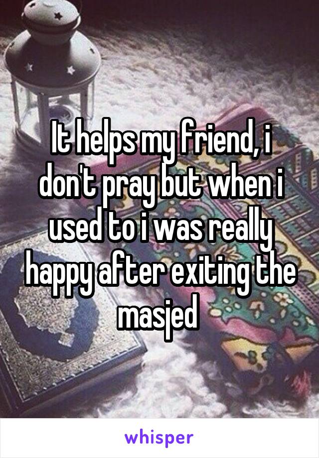 It helps my friend, i don't pray but when i used to i was really happy after exiting the masjed 