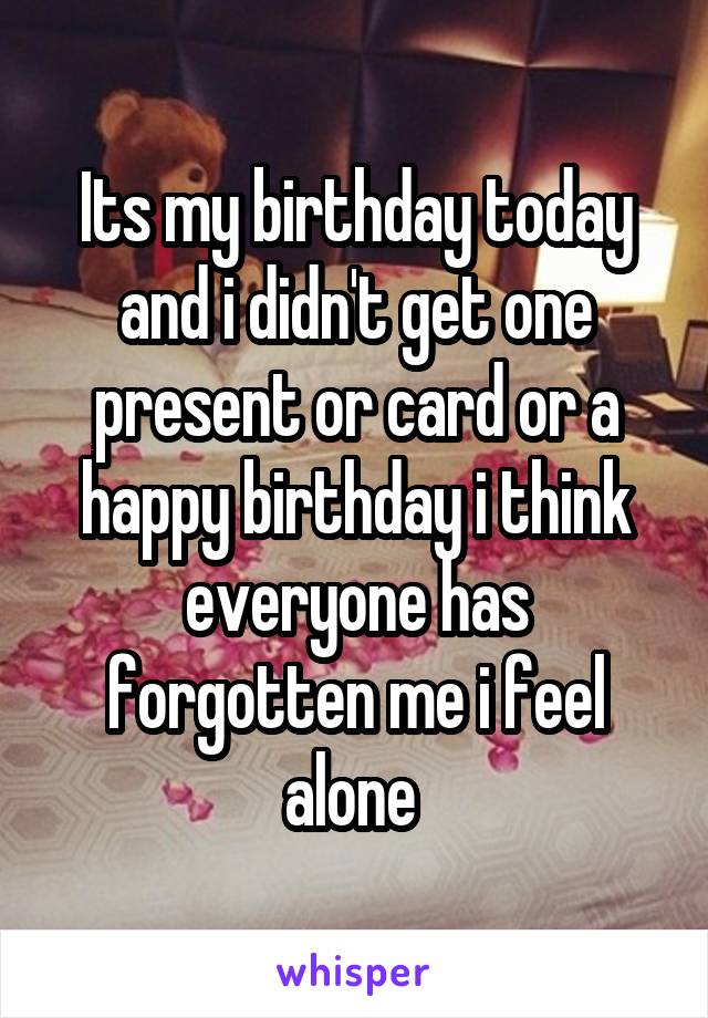Its my birthday today and i didn't get one present or card or a happy birthday i think everyone has forgotten me i feel alone 