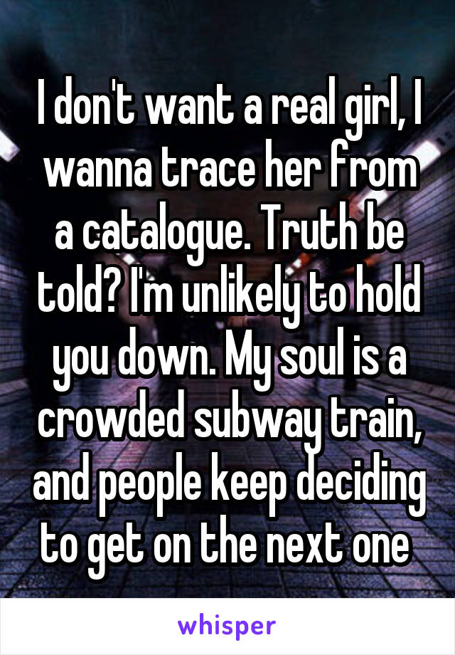 I don't want a real girl, I wanna trace her from a catalogue. Truth be told? I'm unlikely to hold you down. My soul is a crowded subway train, and people keep deciding to get on the next one 