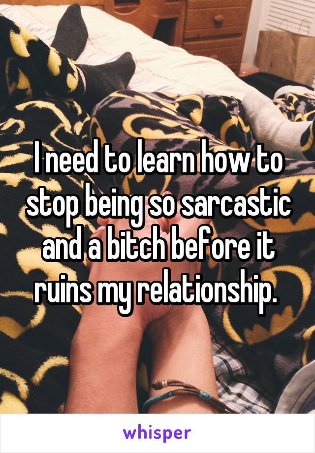I need to learn how to stop being so sarcastic and a bitch before it ruins my relationship. 