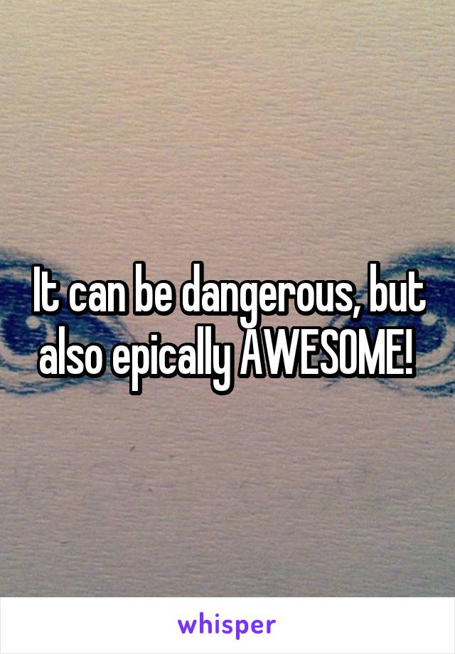 It can be dangerous, but also epically AWESOME! 