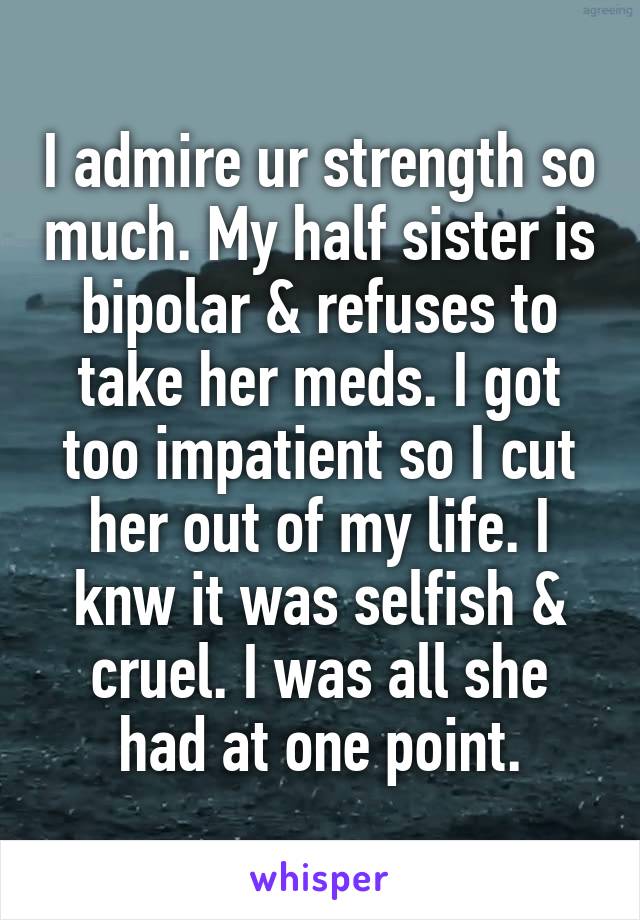 I admire ur strength so much. My half sister is bipolar & refuses to take her meds. I got too impatient so I cut her out of my life. I knw it was selfish & cruel. I was all she had at one point.