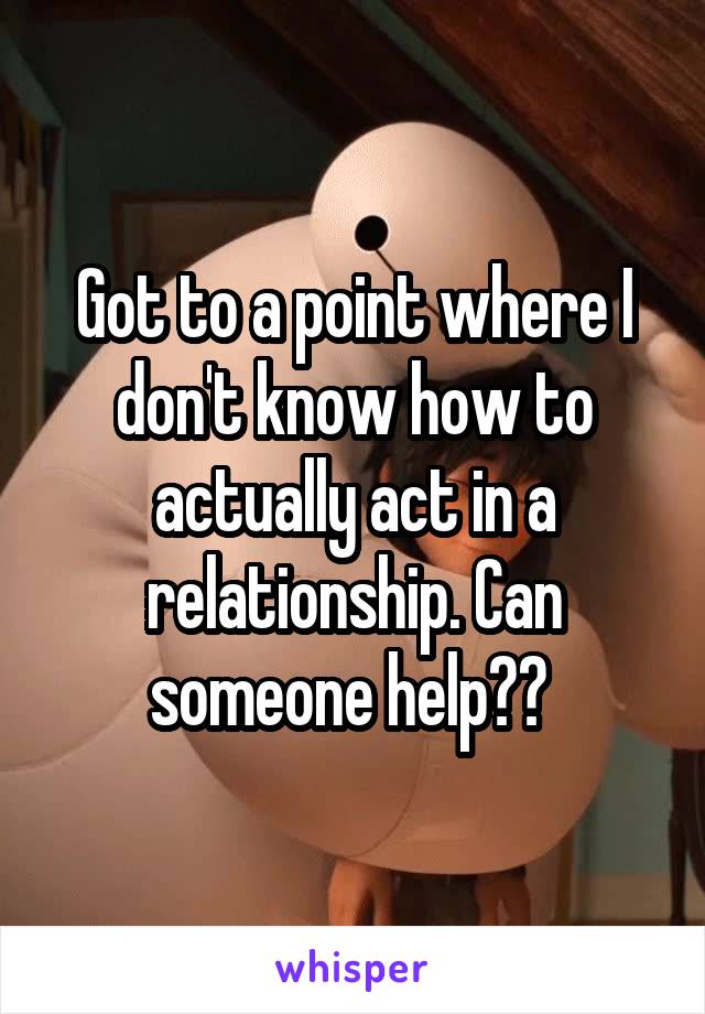 Got to a point where I don't know how to actually act in a relationship. Can someone help?? 