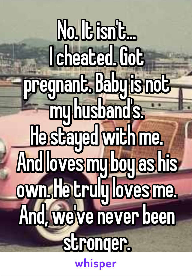 No. It isn't...
I cheated. Got pregnant. Baby is not my husband's.
He stayed with me. And loves my boy as his own. He truly loves me.
And, we've never been stronger.