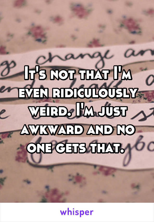 It's not that I'm even ridiculously weird. I'm just awkward and no one gets that. 