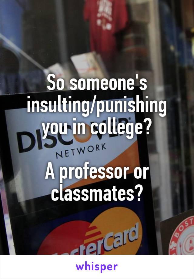 So someone's insulting/punishing you in college?

A professor or classmates?