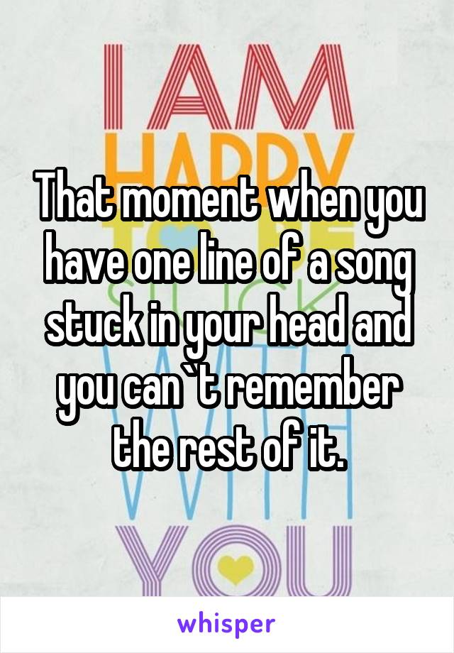 That moment when you have one line of a song stuck in your head and you can`t remember the rest of it.