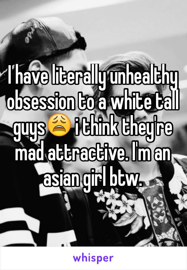 I have literally unhealthy obsession to a white tall guys😩 i think they're mad attractive. I'm an asian girl btw.