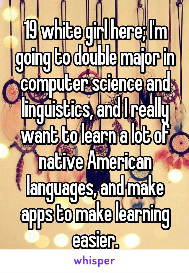 19 white girl here; I'm going to double major in computer science and linguistics, and I really want to learn a lot of native American languages, and make apps to make learning easier.