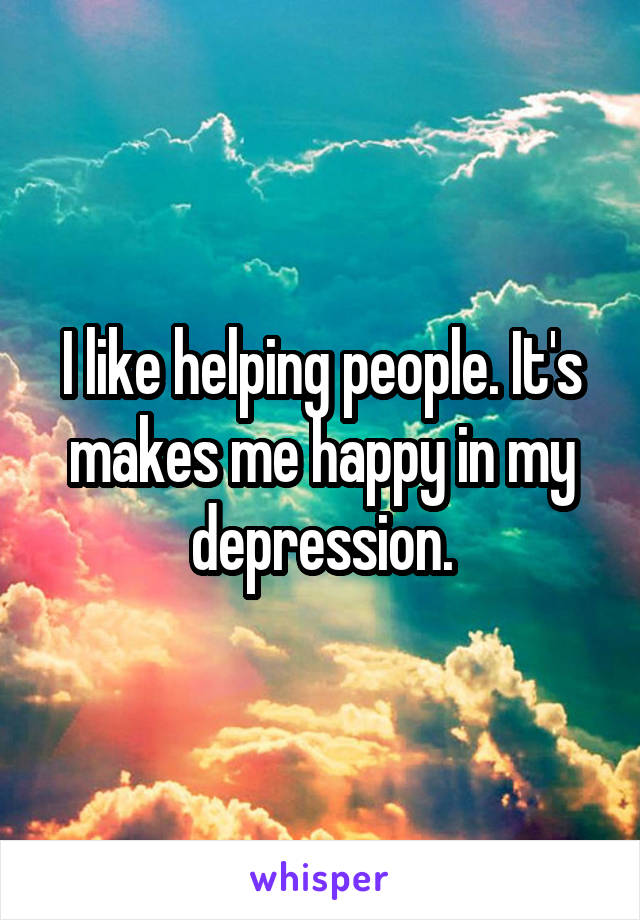 I like helping people. It's makes me happy in my depression.