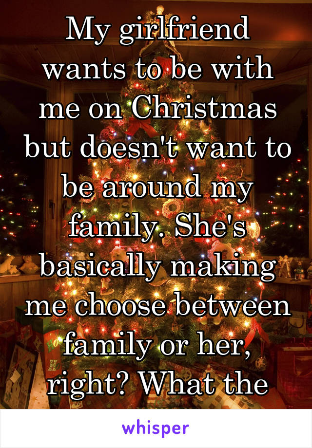 My girlfriend wants to be with me on Christmas but doesn't want to be around my family. She's basically making me choose between family or her, right? What the fuck?