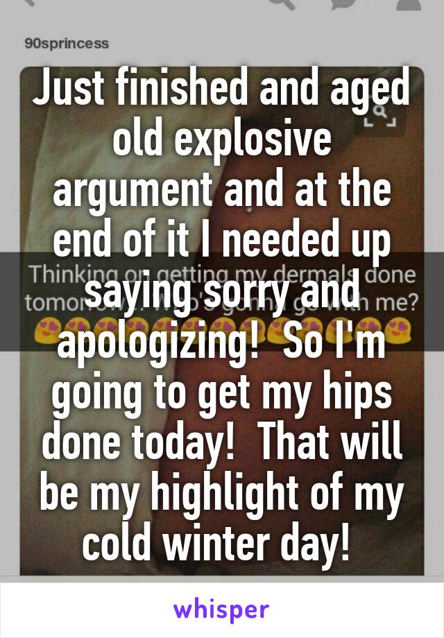 Just finished and aged old explosive argument and at the end of it I needed up saying sorry and apologizing!  So I'm going to get my hips done today!  That will be my highlight of my cold winter day! 
