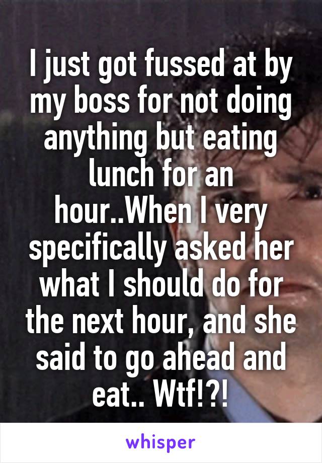 I just got fussed at by my boss for not doing anything but eating lunch for an hour..When I very specifically asked her what I should do for the next hour, and she said to go ahead and eat.. Wtf!?!