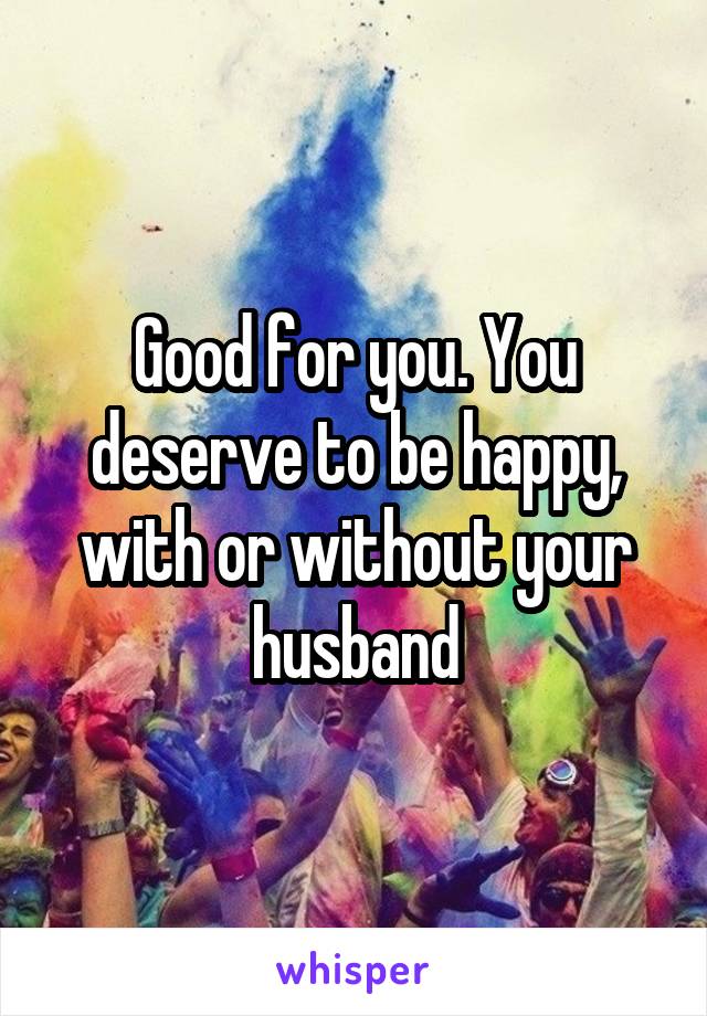 Good for you. You deserve to be happy, with or without your husband